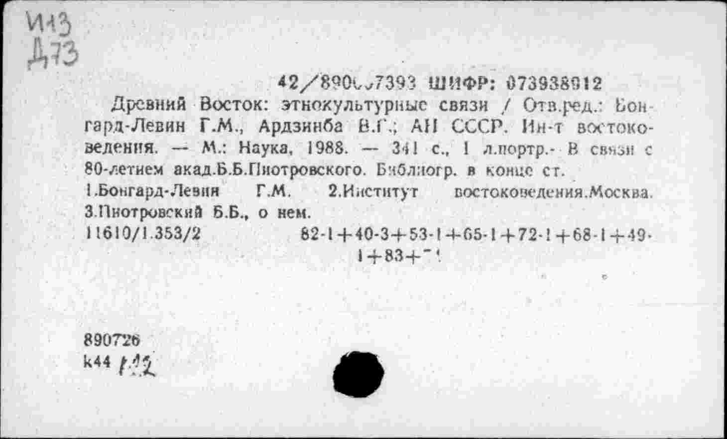 ﻿И43
Д?з
42/890^7393 ШИФР: 073938912
Древний Восток: этнокультурные связи / Ота.ред.: Бон гард-Левин Г.М., Ардзинба В.Г.; АН СССР. Ин-т востоковедения. — М.: Наука, 1988. — 341 с., 1 л.портр,- В связи с 80-летием акад.Б.Б.Пиотровского. Библиогр. в конце ст.
1 .Бонгард-Левин Г.М. 2.Институт	востоковедения.Москва.
3.Пиотровский Б.Б., о нем.
11610/1.353/2	82-1+40-3+53-1+65-1+72-1+68-1+49-
1+83+“*.
890726 к44